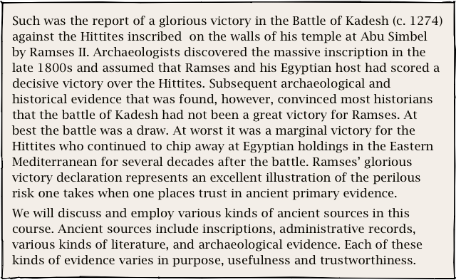Such was the report of a glorious victory in the Battle of Kadesh (c. 1274) against the Hittites inscribed  on the walls of his temple at Abu Simbel by Ramses II. Archaeologists discovered the massive inscription in the late 1800s and assumed that Ramses and his Egyptian host had scored a decisive victory over the Hittites. Subsequent archaeological and historical evidence that was found, however, convinced most historians that the battle of Kadesh had not been a great victory for Ramses. At best the battle was a draw. At worst it was a marginal victory for the Hittites who continued to chip away at Egyptian holdings in the Eastern Mediterranean for several decades after the battle. Ramses’ glorious victory declaration represents an excellent illustration of the perilous risk one takes when one places trust in ancient primary evidence. 
We will discuss and employ various kinds of ancient sources in this course. Ancient sources include inscriptions, administrative records, various kinds of literature, and archaeological evidence. Each of these kinds of evidence varies in purpose, usefulness and trustworthiness.