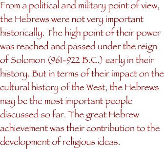 From a political and military point of view, the Hebrews were not very important historically. The high point of their power was reached and passed under the reign of Solomon (961-922 B.C.) early in their history. But in terms of their impact on the cultural history of the West, the Hebrews may be the most important people discussed so far. The great Hebrew achievement was their contribution to the development of religious ideas.